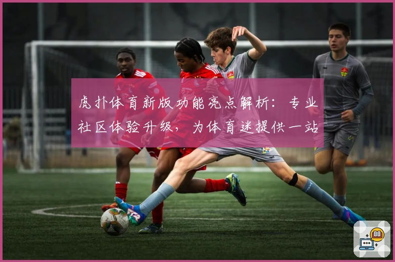 虎扑体育新版功能亮点解析：专业社区体验升级，为体育迷提供一站式服务