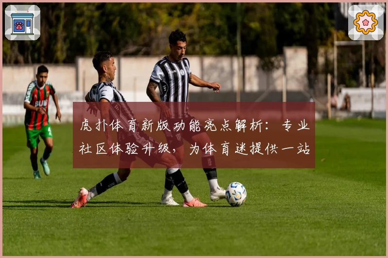 虎扑体育新版功能亮点解析：专业社区体验升级，为体育迷提供一站式服务