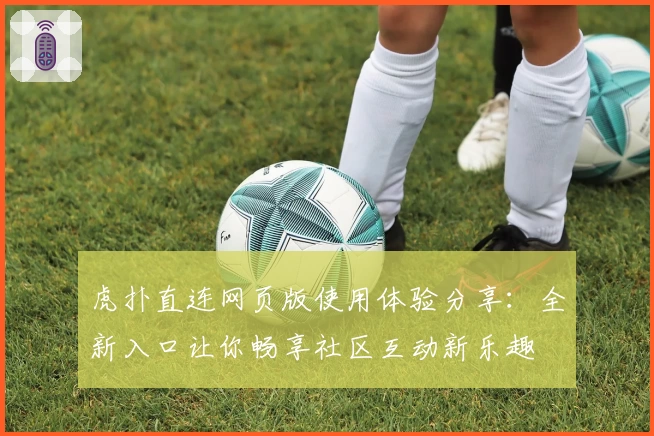 虎扑直连网页版使用体验分享:全新入口让你畅享社区互动新乐趣