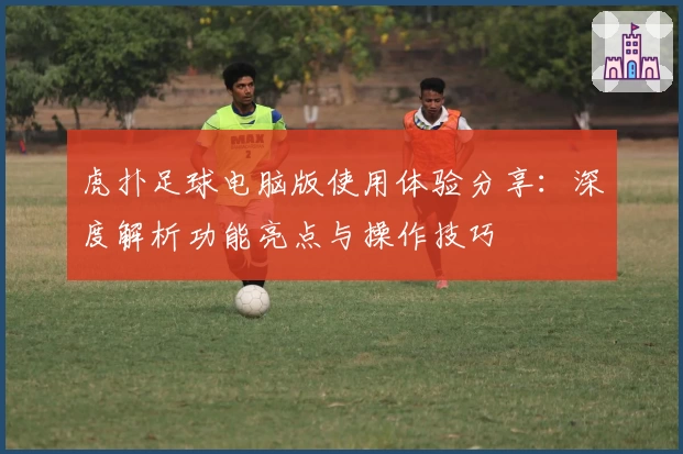 虎扑足球电脑版使用体验分享：深度解析功能亮点与操作技巧