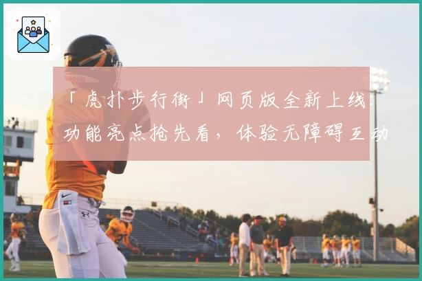 「虎扑步行街」网页版全新上线:功能亮点抢先看,体验无障碍互动交流魅力