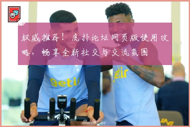 权威推荐！虎扑论坛网页版使用攻略，畅享全新社交与交流氛围