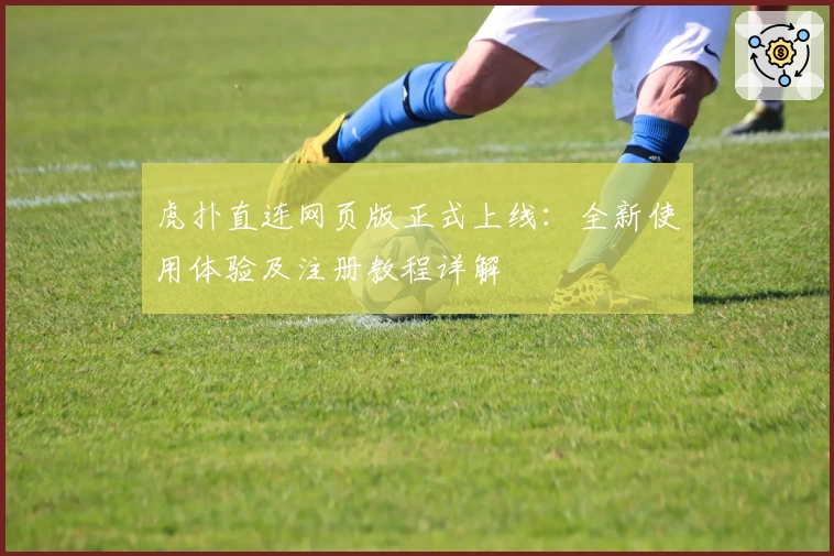 虎扑直连网页版正式上线：全新使用体验及注册教程详解