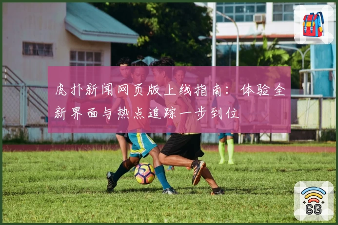 虎扑新闻网页版上线指南:体验全新界面与热点追踪一步到位