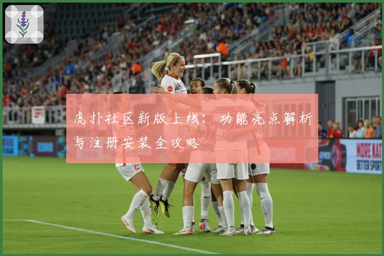 虎扑社区新版上线：功能亮点解析与注册安装全攻略