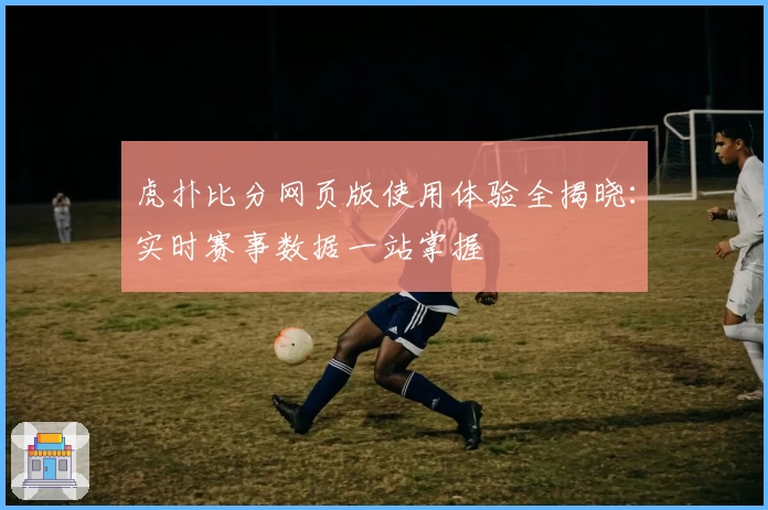 虎扑比分网页版使用体验全揭晓：实时赛事数据一站掌握