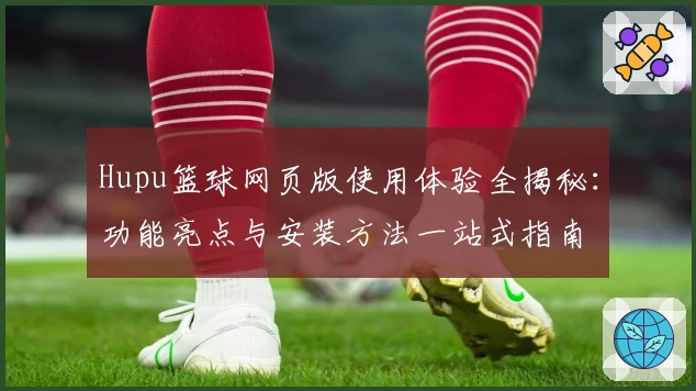 Hupu篮球网页版使用体验全揭秘：功能亮点与安装方法一站式指南