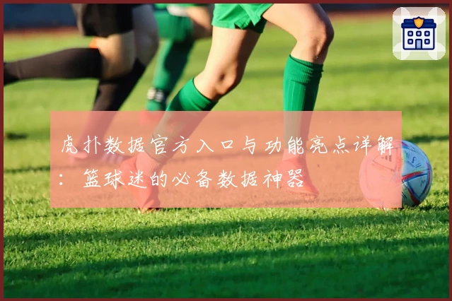 虎扑数据官方入口与功能亮点详解：篮球迷的必备数据神器