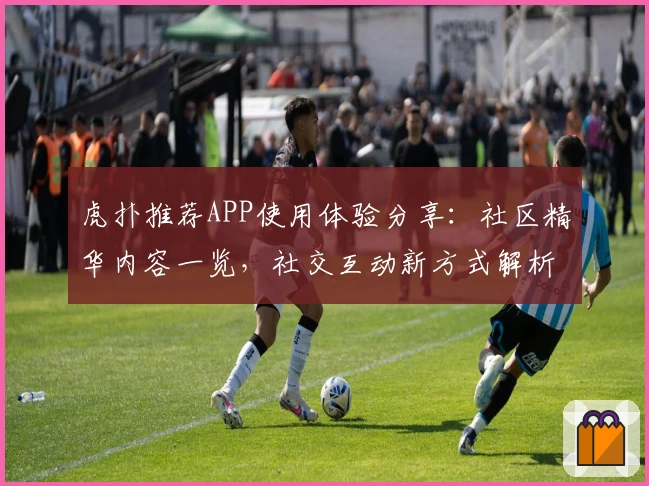 虎扑推荐APP使用体验分享：社区精华内容一览，社交互动新方式解析