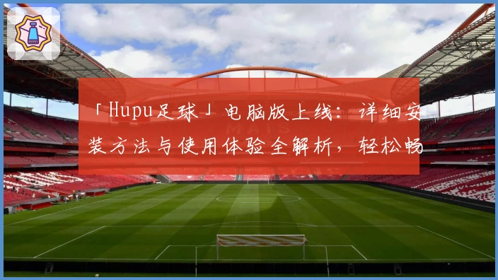 「Hupu足球」电脑版上线：详细安装方法与使用体验全解析，轻松畅享赛事精彩瞬间