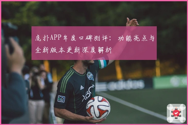 虎扑APP年度口碑测评：功能亮点与全新版本更新深度解析