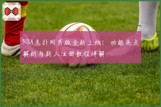 NBA虎扑网页版全新上线：功能亮点解析与新人注册教程详解