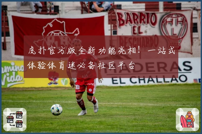 虎扑官方版全新功能亮相!一站式体验体育迷必备社区平台