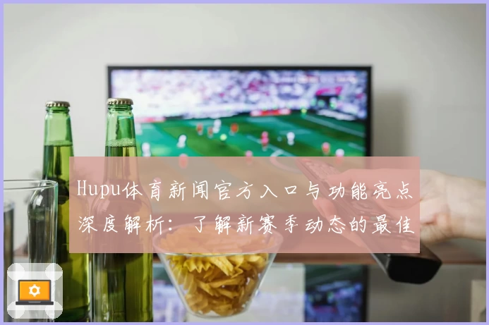 Hupu体育新闻官方入口与功能亮点深度解析：了解新赛季动态的最佳选择