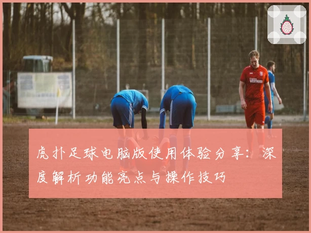虎扑足球电脑版使用体验分享：深度解析功能亮点与操作技巧