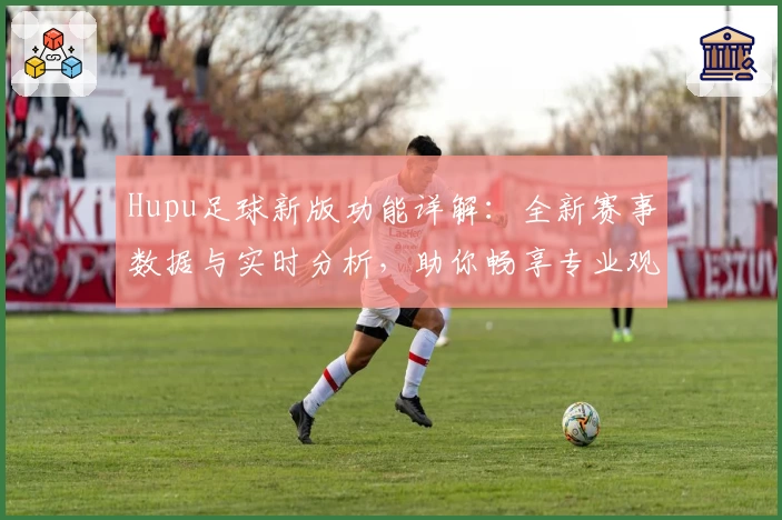 Hupu足球新版功能详解：全新赛事数据与实时分析，助你畅享专业观赛体验